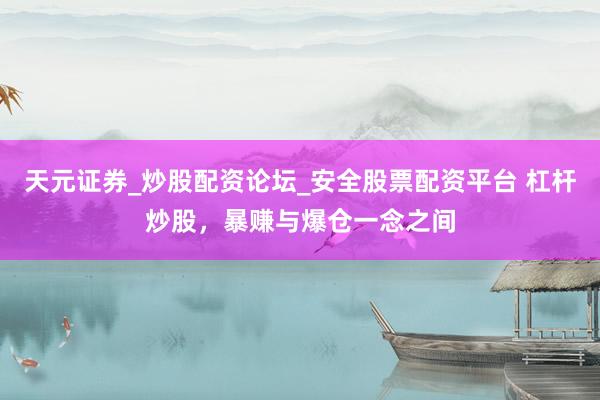 天元证券_炒股配资论坛_安全股票配资平台 杠杆炒股，暴赚与爆仓一念之间