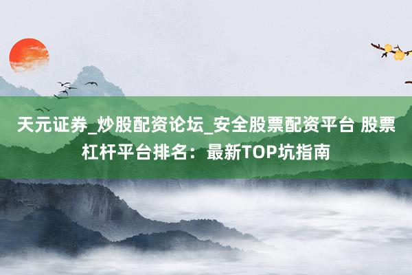 天元证券_炒股配资论坛_安全股票配资平台 股票杠杆平台排名：最新TOP坑指南