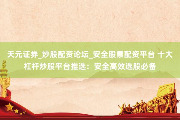 天元证券_炒股配资论坛_安全股票配资平台 十大杠杆炒股平台推选：安全高效选股必备