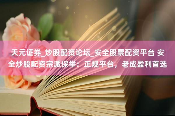 天元证券_炒股配资论坛_安全股票配资平台 安全炒股配资宗派保举：正规平台，老成盈利首选
