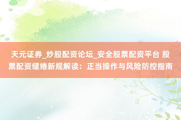 天元证券_炒股配资论坛_安全股票配资平台 股票配资缱绻新规解读：正当操作与风险防控指南