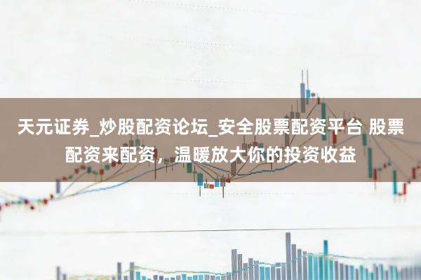 天元证券_炒股配资论坛_安全股票配资平台 股票配资来配资，温暖放大你的投资收益