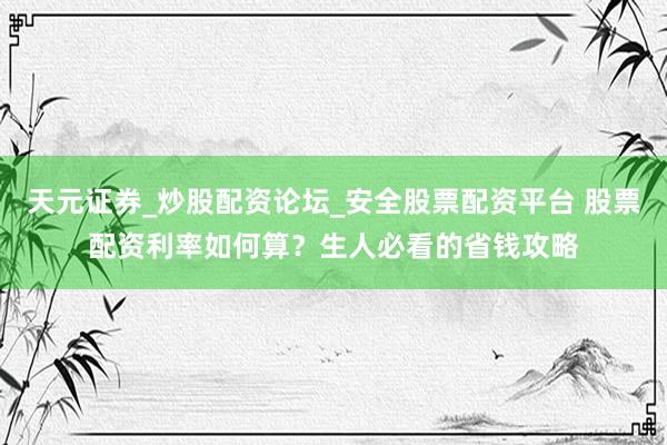 天元证券_炒股配资论坛_安全股票配资平台 股票配资利率如何算？生人必看的省钱攻略
