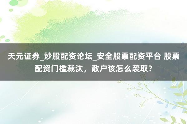天元证券_炒股配资论坛_安全股票配资平台 股票配资门槛裁汰，散户该怎么袭取？