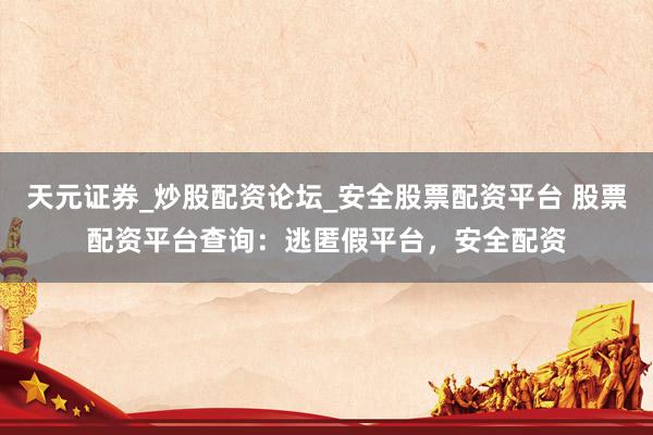天元证券_炒股配资论坛_安全股票配资平台 股票配资平台查询：逃匿假平台，安全配资