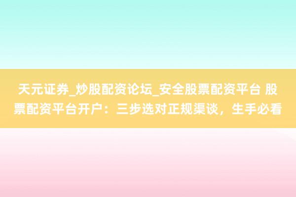 天元证券_炒股配资论坛_安全股票配资平台 股票配资平台开户：三步选对正规渠谈，生手必看