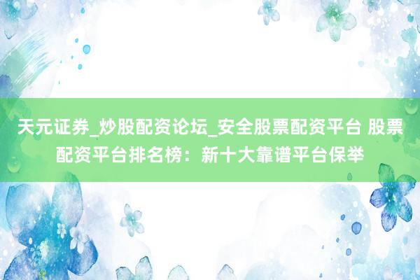 天元证券_炒股配资论坛_安全股票配资平台 股票配资平台排名榜：新十大靠谱平台保举