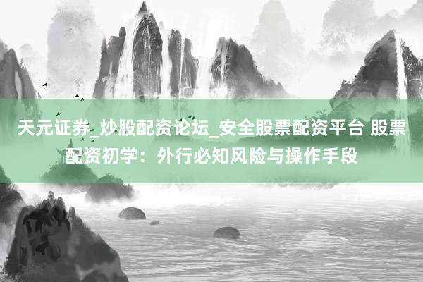 天元证券_炒股配资论坛_安全股票配资平台 股票配资初学：外行必知风险与操作手段