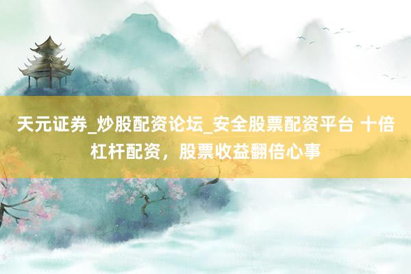 天元证券_炒股配资论坛_安全股票配资平台 十倍杠杆配资，股票收益翻倍心事