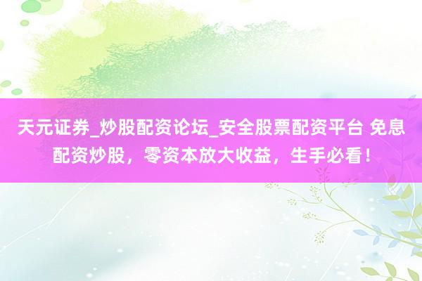 天元证券_炒股配资论坛_安全股票配资平台 免息配资炒股，零资本放大收益，生手必看！
