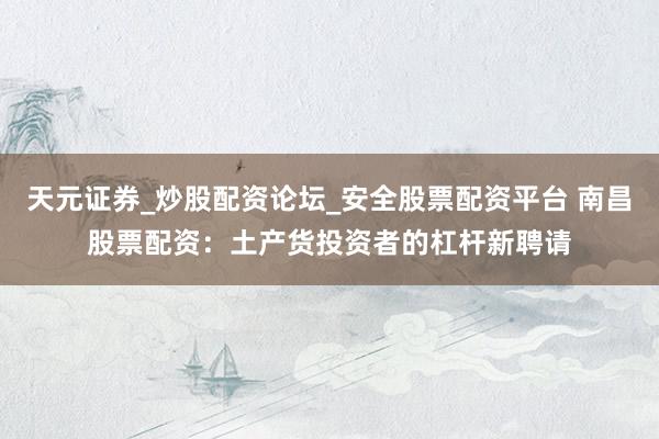 天元证券_炒股配资论坛_安全股票配资平台 南昌股票配资：土产货投资者的杠杆新聘请