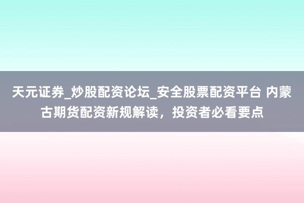 天元证券_炒股配资论坛_安全股票配资平台 内蒙古期货配资新规解读，投资者必看要点