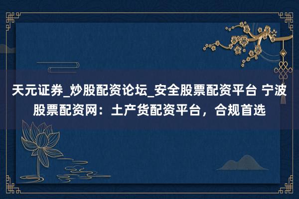 天元证券_炒股配资论坛_安全股票配资平台 宁波股票配资网：土产货配资平台，合规首选