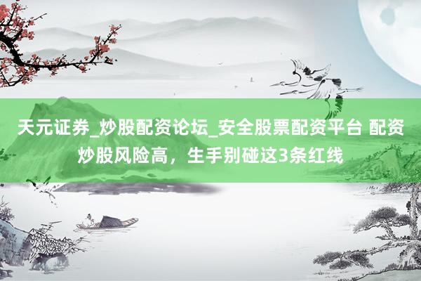 天元证券_炒股配资论坛_安全股票配资平台 配资炒股风险高，生手别碰这3条红线