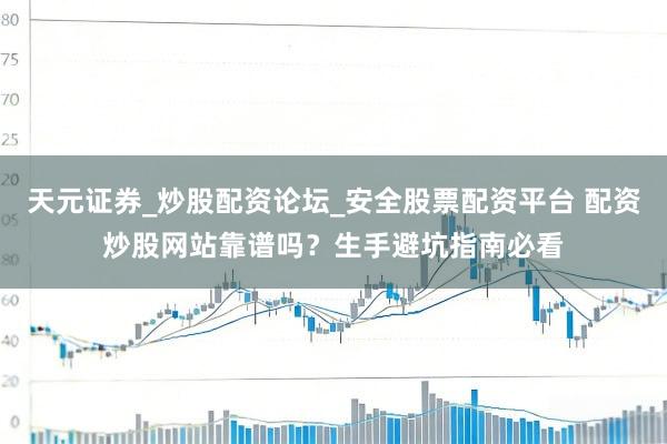 天元证券_炒股配资论坛_安全股票配资平台 配资炒股网站靠谱吗？生手避坑指南必看