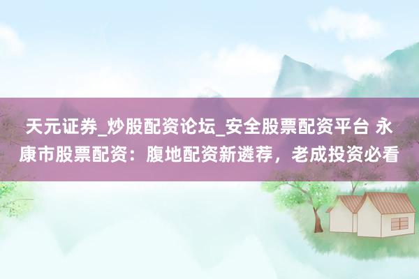 天元证券_炒股配资论坛_安全股票配资平台 永康市股票配资：腹地配资新遴荐，老成投资必看