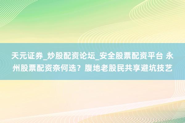 天元证券_炒股配资论坛_安全股票配资平台 永州股票配资奈何选？腹地老股民共享避坑技艺