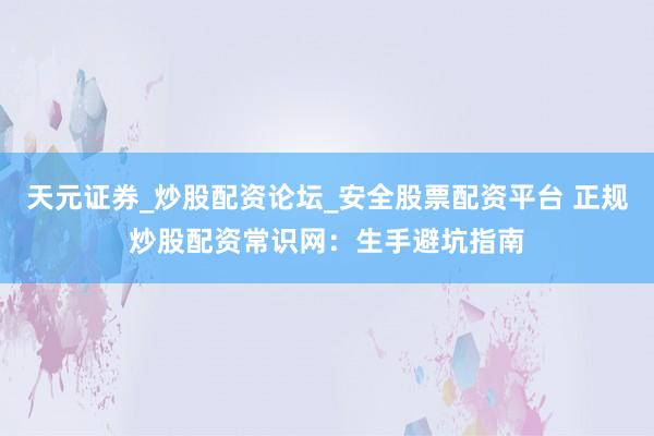 天元证券_炒股配资论坛_安全股票配资平台 正规炒股配资常识网：生手避坑指南