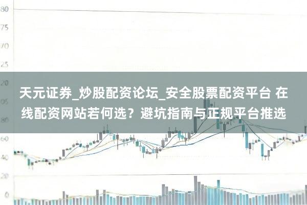 天元证券_炒股配资论坛_安全股票配资平台 在线配资网站若何选？避坑指南与正规平台推选