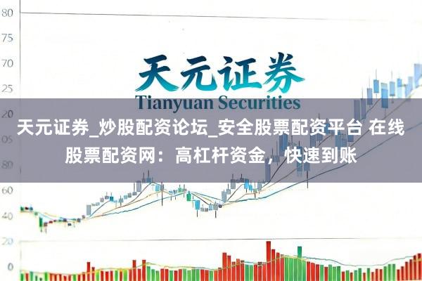 天元证券_炒股配资论坛_安全股票配资平台 在线股票配资网：高杠杆资金，快速到账