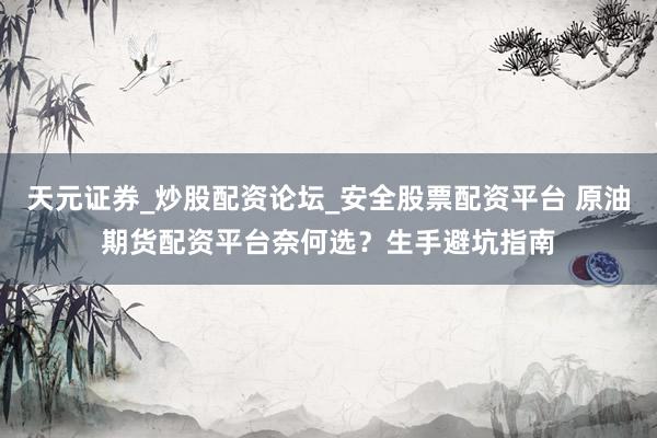 天元证券_炒股配资论坛_安全股票配资平台 原油期货配资平台奈何选？生手避坑指南