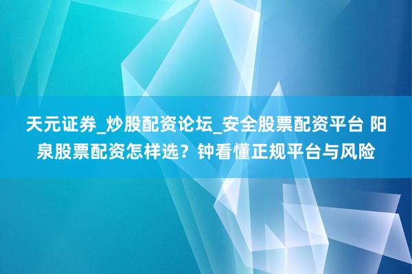 天元证券_炒股配资论坛_安全股票配资平台 阳泉股票配资怎样选？钟看懂正规平台与风险