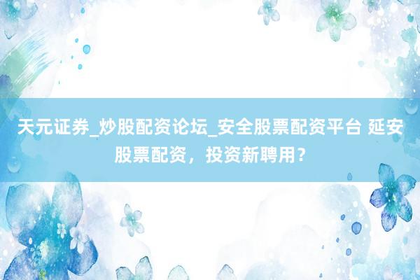 天元证券_炒股配资论坛_安全股票配资平台 延安股票配资，投资新聘用？