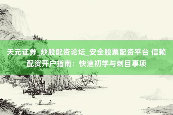 天元证券_炒股配资论坛_安全股票配资平台 信赖配资开户指南：快速初学与刺目事项