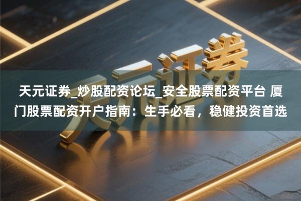 天元证券_炒股配资论坛_安全股票配资平台 厦门股票配资开户指南：生手必看，稳健投资首选