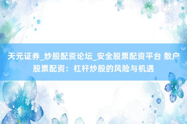 天元证券_炒股配资论坛_安全股票配资平台 散户股票配资：杠杆炒股的风险与机遇