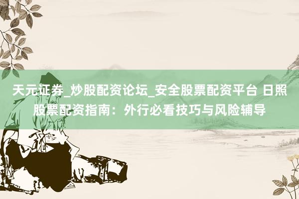 天元证券_炒股配资论坛_安全股票配资平台 日照股票配资指南：外行必看技巧与风险辅导