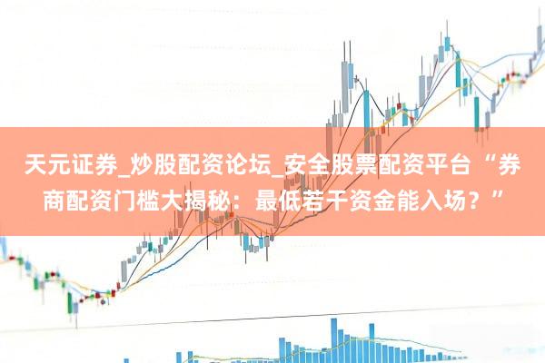 天元证券_炒股配资论坛_安全股票配资平台 “券商配资门槛大揭秘：最低若干资金能入场？”