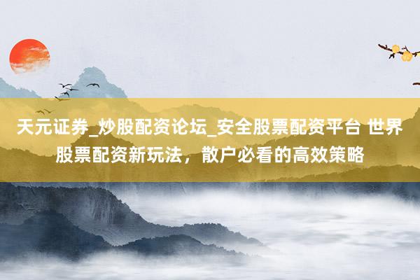 天元证券_炒股配资论坛_安全股票配资平台 世界股票配资新玩法，散户必看的高效策略