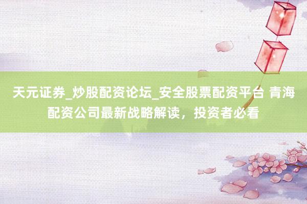 天元证券_炒股配资论坛_安全股票配资平台 青海配资公司最新战略解读，投资者必看