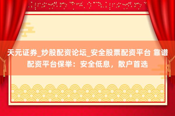 天元证券_炒股配资论坛_安全股票配资平台 靠谱配资平台保举：安全低息，散户首选