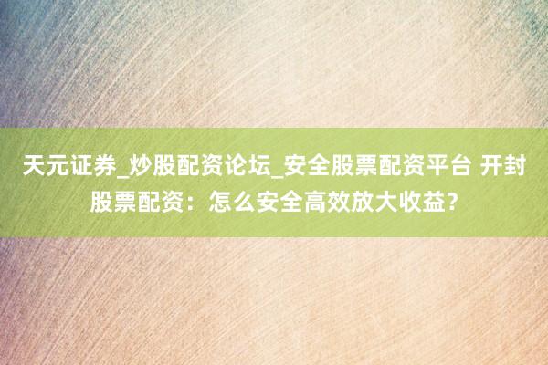 天元证券_炒股配资论坛_安全股票配资平台 开封股票配资：怎么安全高效放大收益？