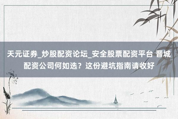 天元证券_炒股配资论坛_安全股票配资平台 晋城配资公司何如选？这份避坑指南请收好