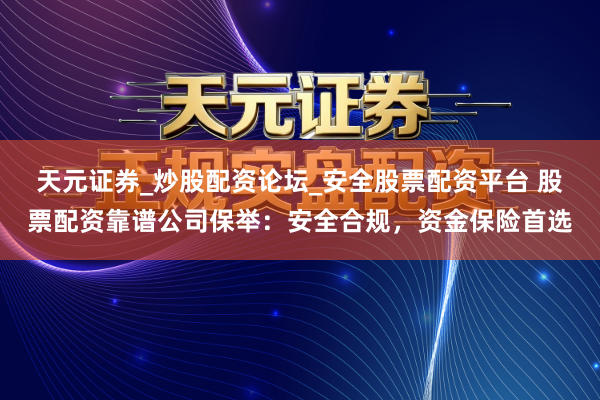 天元证券_炒股配资论坛_安全股票配资平台 股票配资靠谱公司保举：安全合规，资金保险首选