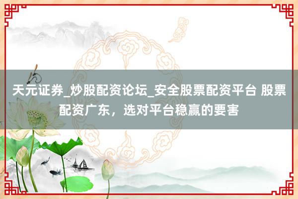 天元证券_炒股配资论坛_安全股票配资平台 股票配资广东，选对平台稳赢的要害