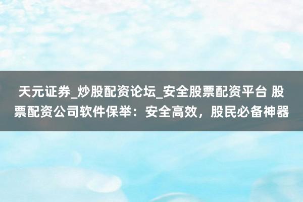 天元证券_炒股配资论坛_安全股票配资平台 股票配资公司软件保举：安全高效，股民必备神器