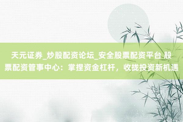天元证券_炒股配资论坛_安全股票配资平台 股票配资管事中心：掌捏资金杠杆，收拢投资新机遇