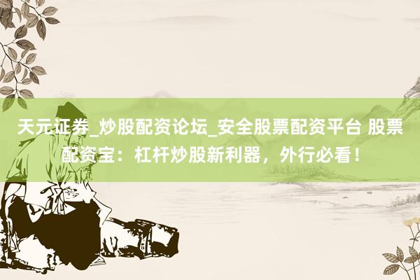 天元证券_炒股配资论坛_安全股票配资平台 股票配资宝：杠杆炒股新利器，外行必看！