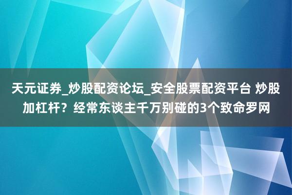 天元证券_炒股配资论坛_安全股票配资平台 炒股加杠杆？经常东谈主千万别碰的3个致命罗网