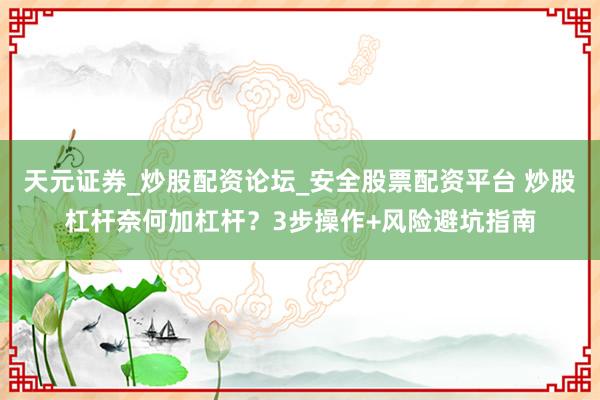 天元证券_炒股配资论坛_安全股票配资平台 炒股杠杆奈何加杠杆？3步操作+风险避坑指南