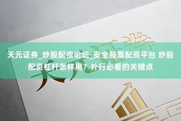 天元证券_炒股配资论坛_安全股票配资平台 炒股配资杠杆怎样用？外行必看的关键点