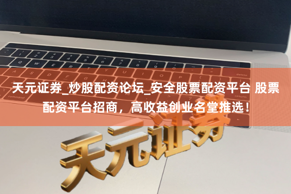 天元证券_炒股配资论坛_安全股票配资平台 股票配资平台招商，高收益创业名堂推选！