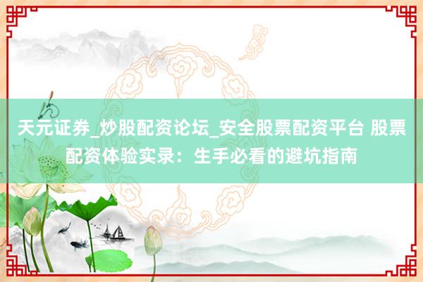 天元证券_炒股配资论坛_安全股票配资平台 股票配资体验实录：生手必看的避坑指南