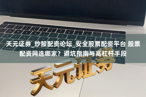 天元证券_炒股配资论坛_安全股票配资平台 股票配资网选哪家？避坑指南与高杠杆手段