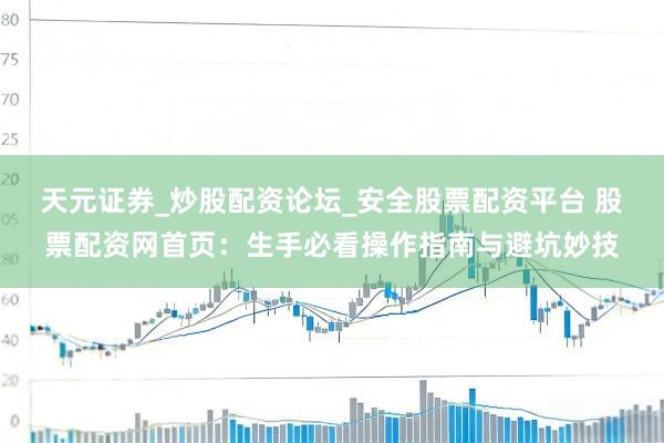 天元证券_炒股配资论坛_安全股票配资平台 股票配资网首页：生手必看操作指南与避坑妙技