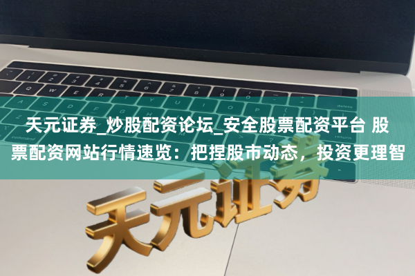 天元证券_炒股配资论坛_安全股票配资平台 股票配资网站行情速览：把捏股市动态，投资更理智